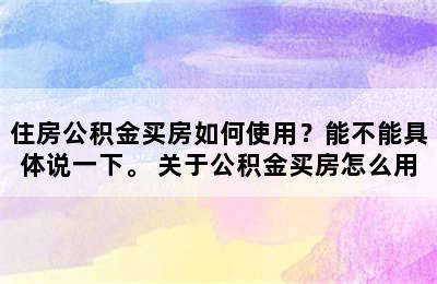 住房公积金买房如何使用？能不能具体说一下。 关于公积金买房怎么用